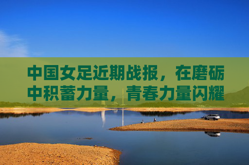 中国女足近期战报,在磨砺中积蓄力量,青春力量闪耀赛场,中国女足战报,磨砺蓄力,青春闪耀 中国女足近期战报,在磨砺中积蓄力量,青春力量闪耀赛场,中国女足战报,磨砺蓄力,青春闪耀