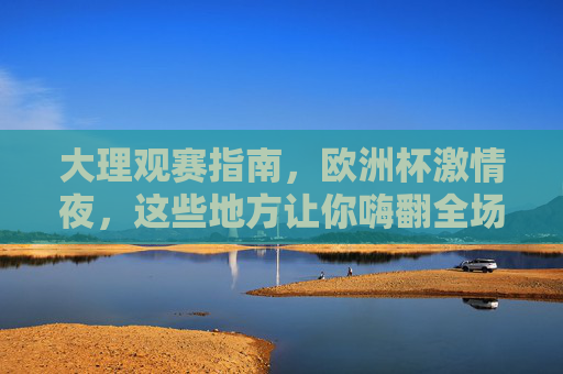 大理观赛指南,欧洲杯激情夜,这些地方让你嗨翻全场!大理欧洲杯观赛指南,激情夜嗨翻全场! 大理观赛指南,欧洲杯激情夜,这些地方让你嗨翻全场!大理欧洲杯观赛指南,激情夜嗨翻全场!
