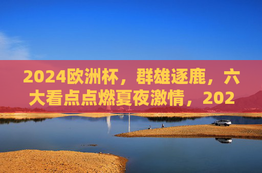 2024欧洲杯,群雄逐鹿,六大看点点燃夏夜激情,2024欧洲杯,群雄逐鹿燃夏夜,六大看点激情逐巅峰 2024欧洲杯,群雄逐鹿,六大看点点燃夏夜激情,2024欧洲杯,群雄逐鹿燃夏夜,六大看点激情逐巅峰
