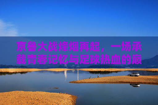 京鲁大战烽烟再起,一场承载青春记忆与足球热血的巅峰对决,京鲁烽烟再起,青春热血巅峰对决 京鲁大战烽烟再起,一场承载青春记忆与足球热血的巅峰对决,京鲁烽烟再起,青春热血巅峰对决