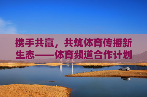 携手共赢,共筑体育传播新生态——体育频道合作计划正式启动,携手共赢共筑体育传播新生态——体育频道合作计划启动 携手共赢,共筑体育传播新生态——体育频道合作计划正式启动,携手共赢共筑体育传播新生态——体育频道合作计划启动