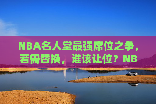NBA名人堂最强席位之争，若需替换，谁该让位？NBA名人堂最强席位之争，谁该让位？