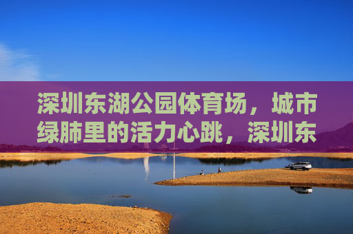 深圳东湖公园体育场,城市绿肺里的活力心跳,深圳东湖公园体育场,城市绿肺的活力心跳 深圳东湖公园体育场,城市绿肺里的活力心跳,深圳东湖公园体育场,城市绿肺的活力心跳