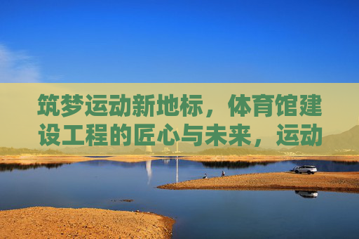 筑梦运动新地标,体育馆建设工程的匠心与未来,运动新地标,匠心筑未来 筑梦运动新地标,体育馆建设工程的匠心与未来,运动新地标,匠心筑未来