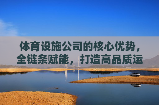 体育设施公司的核心优势,全链条赋能,打造高品质运动空间,全链条赋能核心优势,打造高品质运动空间 体育设施公司的核心优势,全链条赋能,打造高品质运动空间,全链条赋能核心优势,打造高品质运动空间