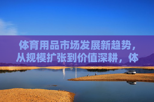 体育用品市场发展新趋势,从规模扩张到价值深耕,体育用品市场新趋势,从规模扩张到价值深耕 体育用品市场发展新趋势,从规模扩张到价值深耕,体育用品市场新趋势,从规模扩张到价值深耕