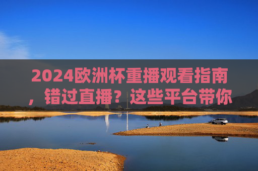 2024欧洲杯重播观看指南，错过直播？这些平台带你补全程，2024欧洲杯重播观看指南，错过直播也能补全程