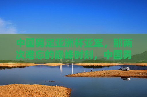 中国男足亚洲杯亚军,那两次难忘的巅峰时刻,中国男足亚洲杯亚军的两次巅峰时刻 中国男足亚洲杯亚军,那两次难忘的巅峰时刻,中国男足亚洲杯亚军的两次巅峰时刻