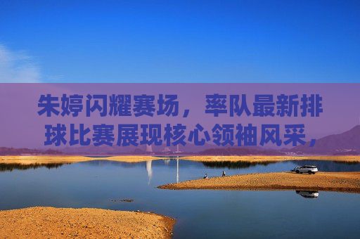 朱婷闪耀赛场,率队最新排球比赛展现核心领袖风采,朱婷闪耀赛场,率队彰显核心领袖风采 朱婷闪耀赛场,率队最新排球比赛展现核心领袖风采,朱婷闪耀赛场,率队彰显核心领袖风采