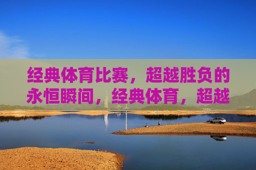 经典体育比赛,超越胜负的永恒瞬间,经典体育,超越胜负的永恒瞬间 经典体育比赛,超越胜负的永恒瞬间,经典体育,超越胜负的永恒瞬间