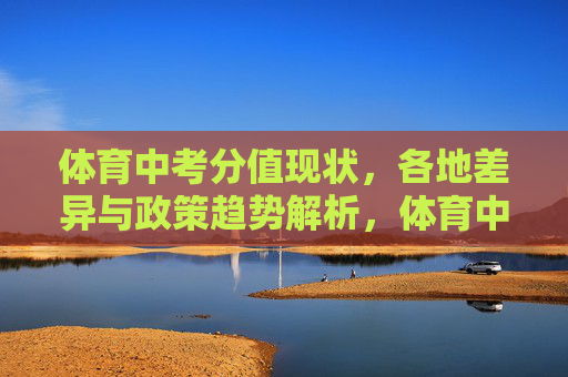 体育中考分值现状,各地差异与政策趋势解析,体育中考分值,现状、差异与政策趋势解析 体育中考分值现状,各地差异与政策趋势解析,体育中考分值,现状、差异与政策趋势解析