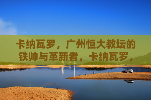 卡纳瓦罗,广州恒大教坛的铁帅与革新者,卡纳瓦罗,广州恒大的铁帅与革新者 卡纳瓦罗,广州恒大教坛的铁帅与革新者,卡纳瓦罗,广州恒大的铁帅与革新者