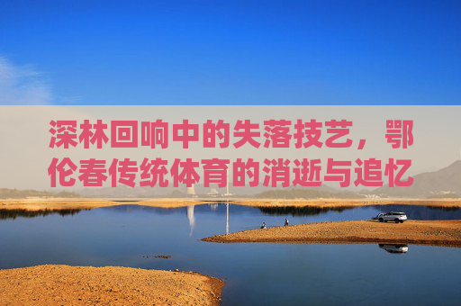 深林回响中的失落技艺，鄂伦春传统体育的消逝与追忆，深林回响，鄂伦春传统体育的消逝技艺与追忆