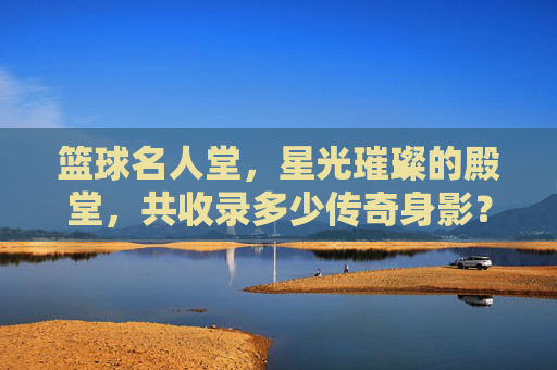 篮球名人堂，星光璀璨的殿堂，共收录多少传奇身影？篮球名人堂，星光殿堂共录多少传奇身影？
