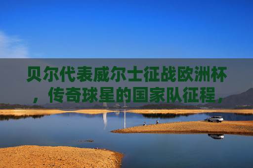 贝尔代表威尔士征战欧洲杯,传奇球星的国家队征程,贝尔,威尔士传奇的欧洲杯征程 贝尔代表威尔士征战欧洲杯,传奇球星的国家队征程,贝尔,威尔士传奇的欧洲杯征程