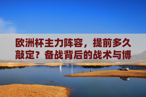 欧洲杯主力阵容,提前多久敲定?备战背后的战术与博弈,欧洲杯主力阵容敲定,备战时间与战术博弈 欧洲杯主力阵容,提前多久敲定?备战背后的战术与博弈,欧洲杯主力阵容敲定,备战时间与战术博弈