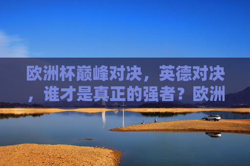 欧洲杯巅峰对决,英德对决,谁才是真正的强者?欧洲杯英德巅峰对决,谁才是真正的强者? 欧洲杯巅峰对决,英德对决,谁才是真正的强者?欧洲杯英德巅峰对决,谁才是真正的强者?
