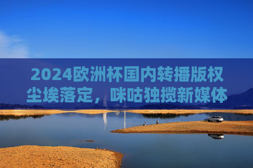 2024欧洲杯国内转播版权尘埃落定,咪咕独揽新媒体权,央视携手共筑观赛盛宴,2024欧洲杯国内转播版权尘埃落定,咪咕独揽新媒体,央视携手共筑观赛盛宴 2024欧洲杯国内转播版权尘埃落定,咪咕独揽新媒体权,央视携手共筑观赛盛宴,2024欧洲杯国内转播版权尘埃落定,咪咕独揽新媒体,央视携手共筑观赛盛宴