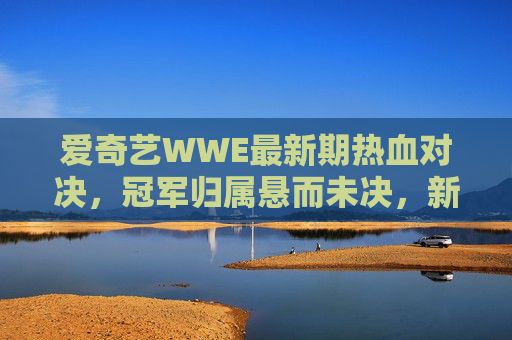 爱奇艺WWE最新期热血对决,冠军归属悬而未决,新星引爆全场期待,爱奇艺WWE最新期热血对决,冠军归属悬而未决,新星引爆全场期待 爱奇艺WWE最新期热血对决,冠军归属悬而未决,新星引爆全场期待,爱奇艺WWE最新期热血对决,冠军归属悬而未决,新星引爆全场期待