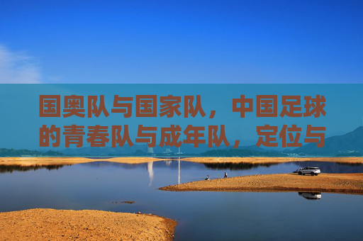 国奥队与国家队,中国足球的青春队与成年队,定位与使命的深层解析,中国足球的青春与成年,国奥队与国家队的定位使命解析 国奥队与国家队,中国足球的青春队与成年队,定位与使命的深层解析,中国足球的青春与成年,国奥队与国家队的定位使命解析
