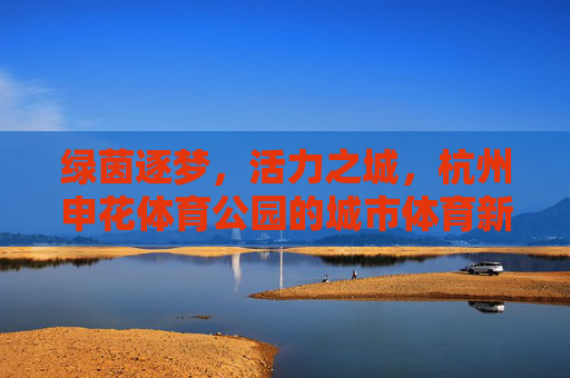 绿茵逐梦,活力之城,杭州申花体育公园的城市体育新名片,杭州申花体育公园,绿茵逐梦活力之城的城市体育新名片 绿茵逐梦,活力之城,杭州申花体育公园的城市体育新名片,杭州申花体育公园,绿茵逐梦活力之城的城市体育新名片