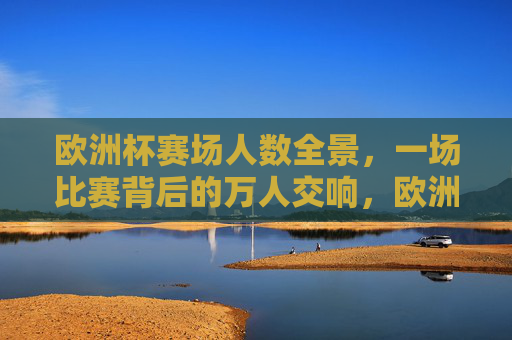 欧洲杯赛场人数全景,一场比赛背后的万人交响,欧洲杯赛场全景,万人交响的赛场图景 欧洲杯赛场人数全景,一场比赛背后的万人交响,欧洲杯赛场全景,万人交响的赛场图景