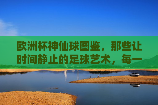 欧洲杯神仙球图鉴,那些让时间静止的足球艺术,每一球都是封神之作!欧洲杯神仙球图鉴,时间静止的足球封神之作 欧洲杯神仙球图鉴,那些让时间静止的足球艺术,每一球都是封神之作!欧洲杯神仙球图鉴,时间静止的足球封神之作