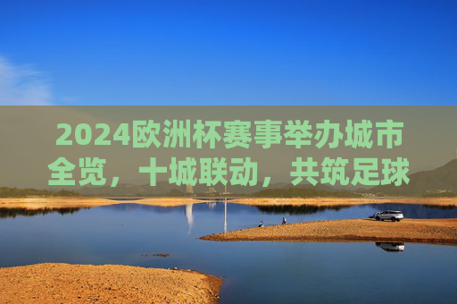 2024欧洲杯赛事举办城市全览,十城联动,共筑足球盛宴,2024欧洲杯十城联动,赛事举办城市全览 2024欧洲杯赛事举办城市全览,十城联动,共筑足球盛宴,2024欧洲杯十城联动,赛事举办城市全览