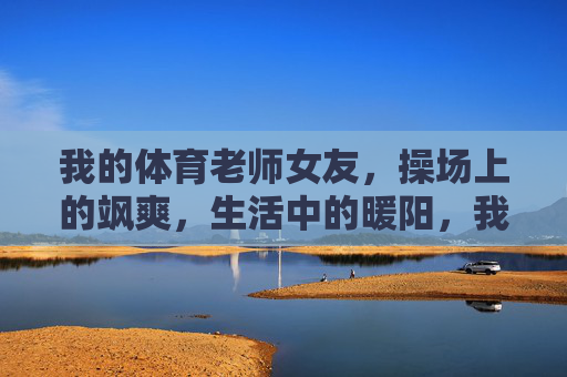 我的体育老师女友,操场上的飒爽,生活中的暖阳,我的体育老师女友,操场飒爽,生活暖阳 我的体育老师女友,操场上的飒爽,生活中的暖阳,我的体育老师女友,操场飒爽,生活暖阳