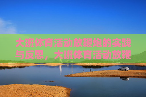 大班体育活动放鞭炮的实践与反思,大班体育活动放鞭炮的实践与反思 大班体育活动放鞭炮的实践与反思,大班体育活动放鞭炮的实践与反思