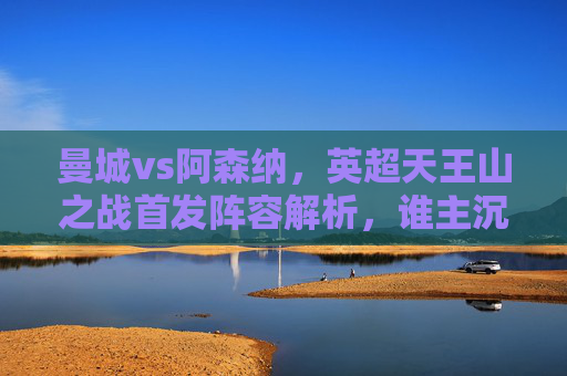 曼城vs阿森纳,英超天王山之战首发阵容解析,谁主沉浮?英超天王山之战,曼城vs阿森纳首发阵容解析,悬念待解 曼城vs阿森纳,英超天王山之战首发阵容解析,谁主沉浮?英超天王山之战,曼城vs阿森纳首发阵容解析,悬念待解
