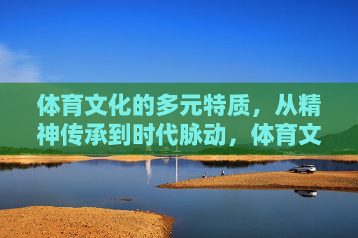 体育文化的多元特质,从精神传承到时代脉动,体育文化的多元特质,精神传承与时代脉动 体育文化的多元特质,从精神传承到时代脉动,体育文化的多元特质,精神传承与时代脉动