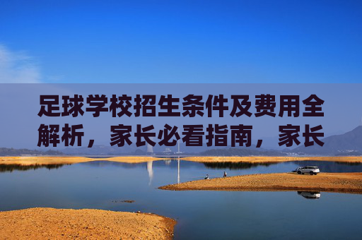 足球学校招生条件及费用全解析,家长必看指南,家长必看,足球学校招生条件及费用全解析 足球学校招生条件及费用全解析,家长必看指南,家长必看,足球学校招生条件及费用全解析