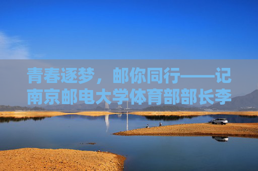 青春逐梦,邮你同行——记南京邮电大学体育部部长李明,青春逐梦,邮你同行——南京邮电大学体育部部长李明 青春逐梦,邮你同行——记南京邮电大学体育部部长李明,青春逐梦,邮你同行——南京邮电大学体育部部长李明