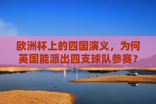 欧洲杯上的四国演义,为何英国能派出四支球队参赛?英国能派四支欧洲杯球队,四国分治的足球根源 欧洲杯上的四国演义,为何英国能派出四支球队参赛?英国能派四支欧洲杯球队,四国分治的足球根源
