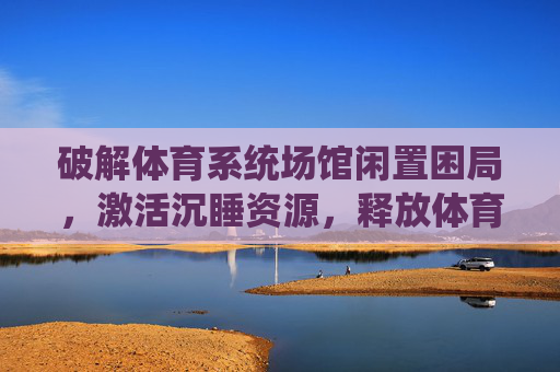 破解体育系统场馆闲置困局,激活沉睡资源,释放体育活力,破解体育场馆闲置困局 激活沉睡资源释放体育活力 破解体育系统场馆闲置困局,激活沉睡资源,释放体育活力,破解体育场馆闲置困局 激活沉睡资源释放体育活力