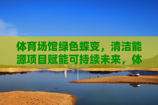 体育场馆绿色蝶变，清洁能源项目赋能可持续未来，体育场馆绿色蝶变，清洁能源赋能可持续未来