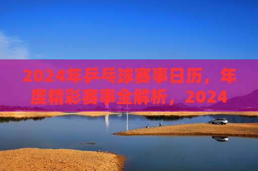 2024年乒乓球赛事日历,年度精彩赛事全解析,2024年乒乓球赛事日历,年度精彩赛事全解析 2024年乒乓球赛事日历,年度精彩赛事全解析,2024年乒乓球赛事日历,年度精彩赛事全解析