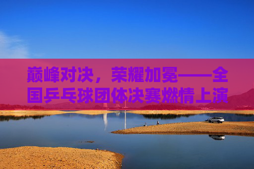 巅峰对决,荣耀加冕——全国乒乓球团体决赛燃情上演 巅峰对决,荣耀加冕——全国乒乓球团体决赛燃情上演