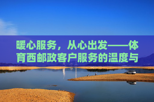暖心服务,从心出发——体育西邮政客户服务的温度与担当,暖心服务从心起,体育西邮政见担当 暖心服务,从心出发——体育西邮政客户服务的温度与担当,暖心服务从心起,体育西邮政见担当