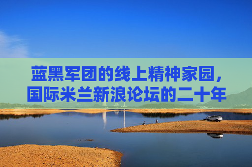 蓝黑军团的线上精神家园,国际米兰新浪论坛的二十年坚守与共鸣,二十年蓝黑共鸣,国际米兰新浪论坛的线上精神家园 蓝黑军团的线上精神家园,国际米兰新浪论坛的二十年坚守与共鸣,二十年蓝黑共鸣,国际米兰新浪论坛的线上精神家园