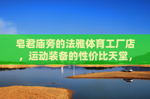 皂君庙旁的法雅体育工厂店,运动装备的性价比天堂,皂君庙旁法雅体育工厂店,运动装备性价比天堂 皂君庙旁的法雅体育工厂店,运动装备的性价比天堂,皂君庙旁法雅体育工厂店,运动装备性价比天堂