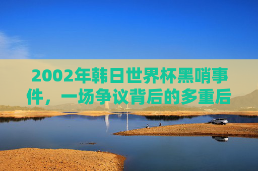 2002年韩日世界杯黑哨事件,一场争议背后的多重后果,2002年韩日世界杯黑哨事件,争议背后的多重后果 2002年韩日世界杯黑哨事件,一场争议背后的多重后果,2002年韩日世界杯黑哨事件,争议背后的多重后果