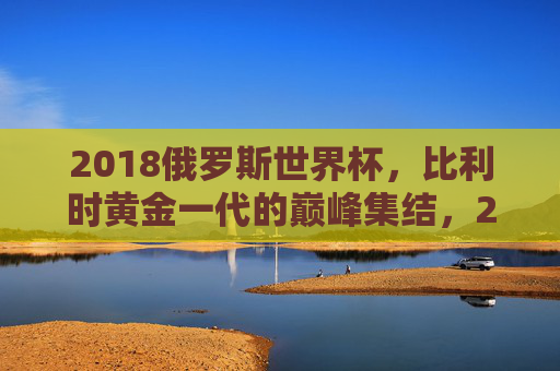 2018俄罗斯世界杯，比利时黄金一代的巅峰集结，2018世界杯比利时黄金一代巅峰集结