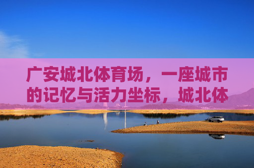 广安城北体育场,一座城市的记忆与活力坐标,城北体育场,广安的记忆与活力坐标 广安城北体育场,一座城市的记忆与活力坐标,城北体育场,广安的记忆与活力坐标