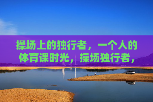 操场上的独行者,一个人的体育课时光,操场独行者,一个人的体育课 操场上的独行者,一个人的体育课时光,操场独行者,一个人的体育课