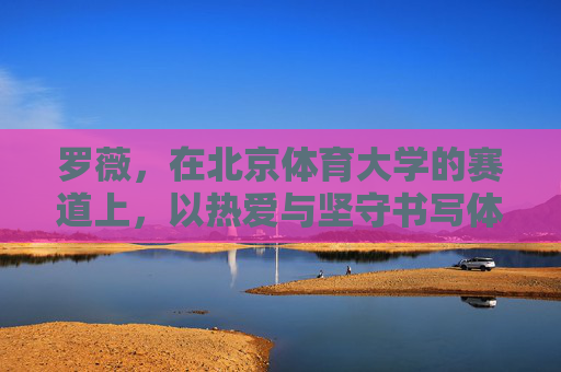 罗薇,在北京体育大学的赛道上,以热爱与坚守书写体育人生,罗薇,北体赛道上的热爱与坚守人生 罗薇,在北京体育大学的赛道上,以热爱与坚守书写体育人生,罗薇,北体赛道上的热爱与坚守人生