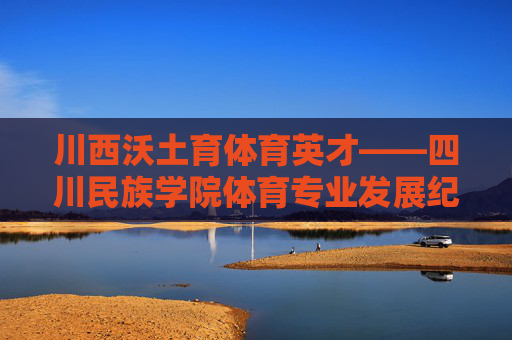 川西沃土育体育英才——四川民族学院体育专业发展纪实，川西沃土育体育英才，四川民族学院体育专业发展纪实