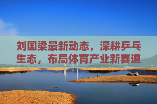刘国梁最新动态,深耕乒乓生态,布局体育产业新赛道,引领国球全球化征程,刘国梁深耕乒乓生态 布局产业新赛道引国球全球化 刘国梁最新动态,深耕乒乓生态,布局体育产业新赛道,引领国球全球化征程,刘国梁深耕乒乓生态 布局产业新赛道引国球全球化