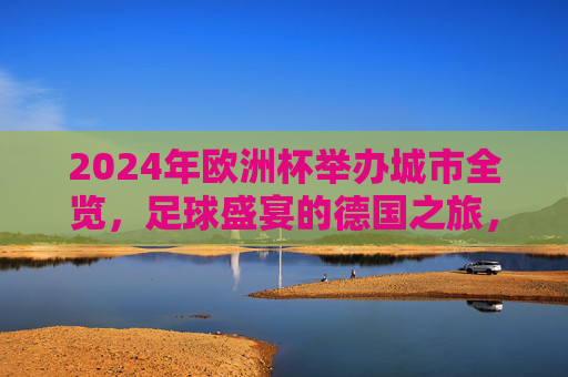 2024年欧洲杯举办城市全览,足球盛宴的德国之旅,2024年欧洲杯举办城市全览,足球盛宴的德国之旅 2024年欧洲杯举办城市全览,足球盛宴的德国之旅,2024年欧洲杯举办城市全览,足球盛宴的德国之旅